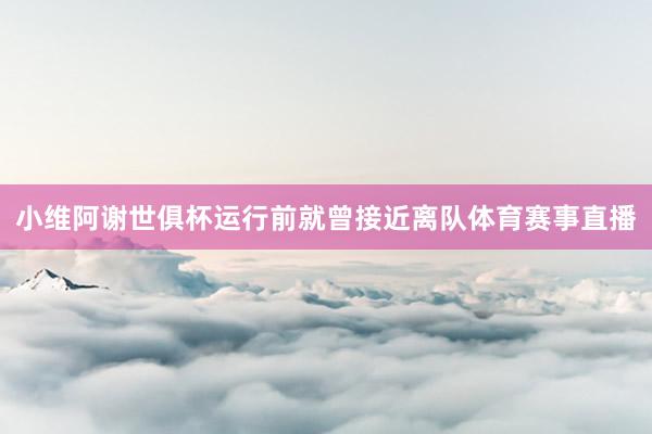 小维阿谢世俱杯运行前就曾接近离队体育赛事直播