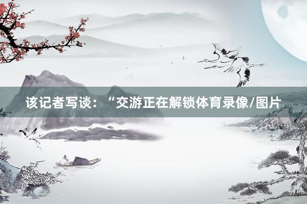 该记者写谈：“交游正在解锁体育录像/图片