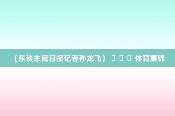 （东谈主民日报记者孙龙飞） ​​​体育集锦