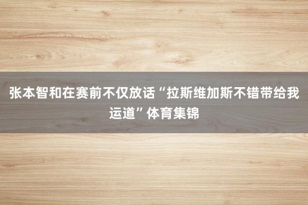 张本智和在赛前不仅放话“拉斯维加斯不错带给我运道”体育集锦