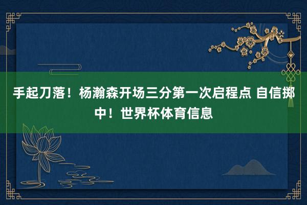 手起刀落！杨瀚森开场三分第一次启程点 自信掷中！世界杯体育信息