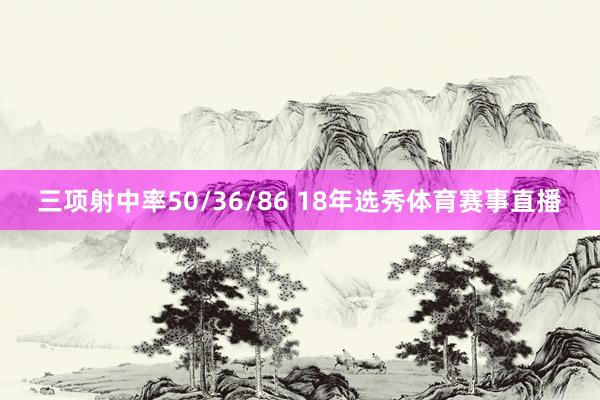 三项射中率50/36/86 18年选秀体育赛事直播