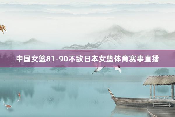中国女篮81-90不敌日本女篮体育赛事直播