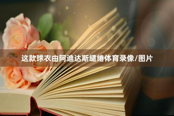 这款球衣由阿迪达斯缱绻体育录像/图片