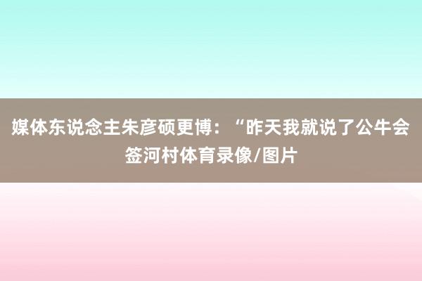 媒体东说念主朱彦硕更博：“昨天我就说了公牛会签河村体育录像/图片
