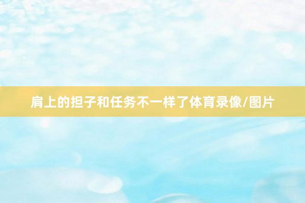 肩上的担子和任务不一样了体育录像/图片