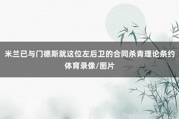 米兰已与门德斯就这位左后卫的合同杀青理论条约体育录像/图片