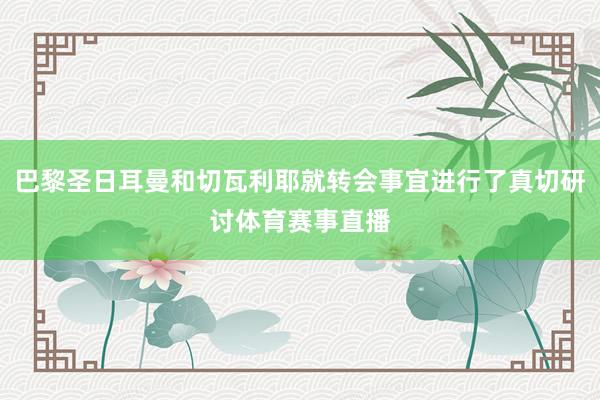巴黎圣日耳曼和切瓦利耶就转会事宜进行了真切研讨体育赛事直播