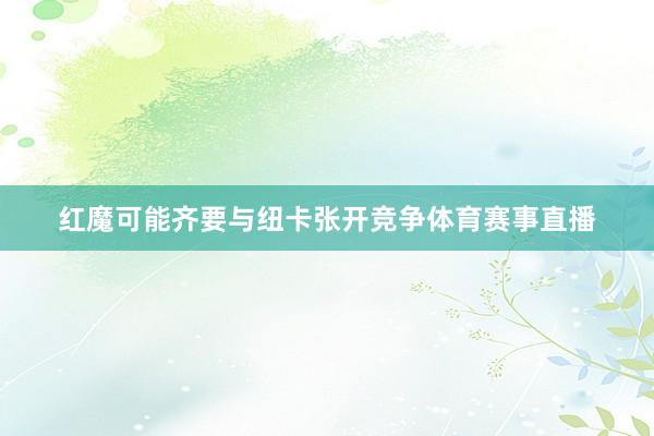 红魔可能齐要与纽卡张开竞争体育赛事直播