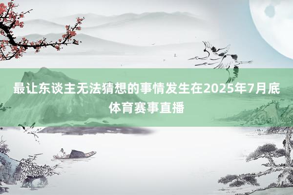 最让东谈主无法猜想的事情发生在2025年7月底体育赛事直播