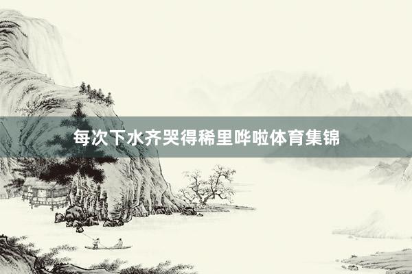 每次下水齐哭得稀里哗啦体育集锦