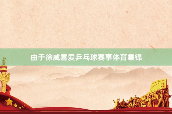 由于徐威喜爱乒乓球赛事体育集锦