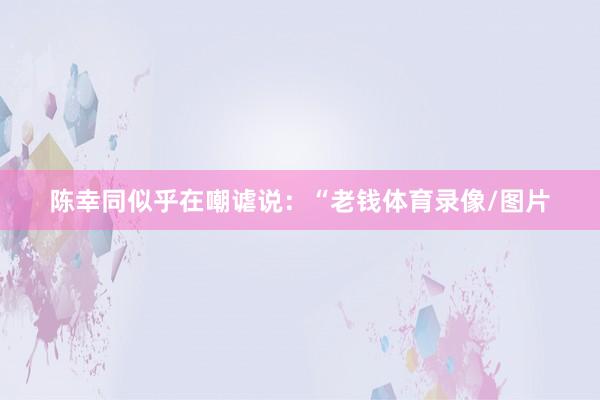 陈幸同似乎在嘲谑说：“老钱体育录像/图片