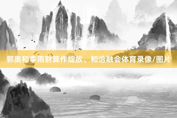 郭奥和李雨财算作绽放、和洽融会体育录像/图片