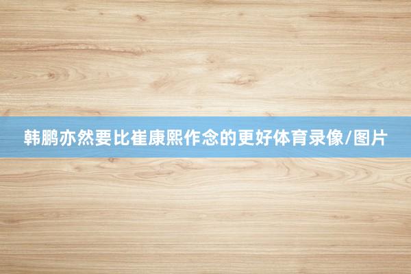 韩鹏亦然要比崔康熙作念的更好体育录像/图片