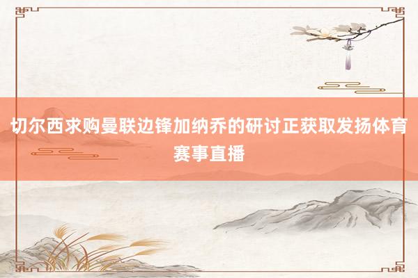 切尔西求购曼联边锋加纳乔的研讨正获取发扬体育赛事直播