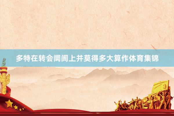 多特在转会阛阓上并莫得多大算作体育集锦