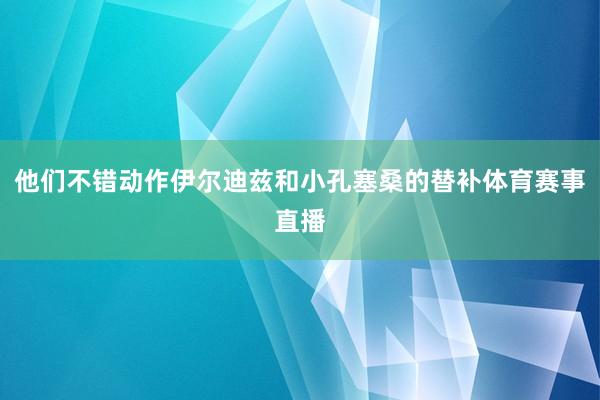 他们不错动作伊尔迪兹和小孔塞桑的替补体育赛事直播