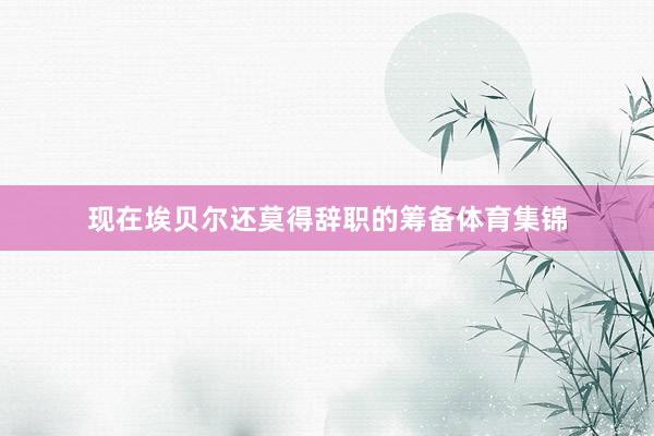 现在埃贝尔还莫得辞职的筹备体育集锦