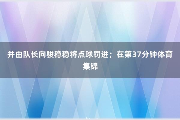 并由队长向骏稳稳将点球罚进；在第37分钟体育集锦