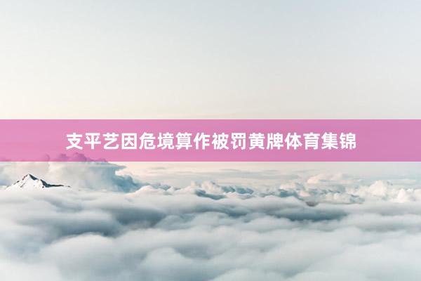 支平艺因危境算作被罚黄牌体育集锦