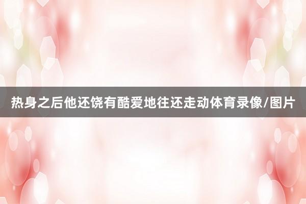 热身之后他还饶有酷爱地往还走动体育录像/图片