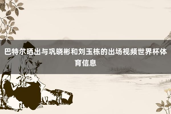 巴特尔晒出与巩晓彬和刘玉栋的出场视频世界杯体育信息