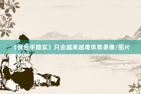 （保合手踏实）只会越来越难体育录像/图片