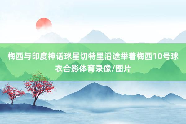 梅西与印度神话球星切特里沿途举着梅西10号球衣合影体育录像/图片