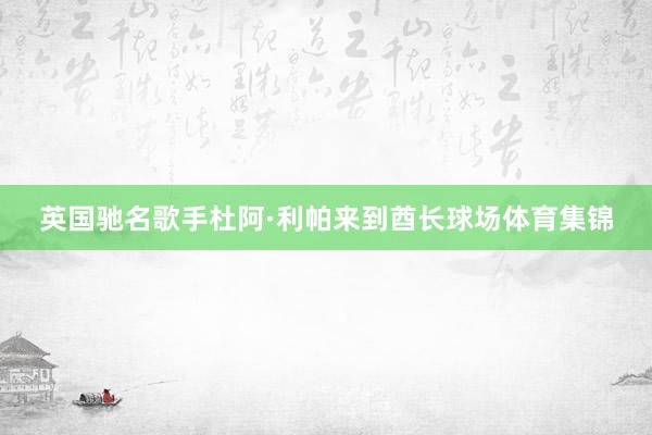 英国驰名歌手杜阿·利帕来到酋长球场体育集锦