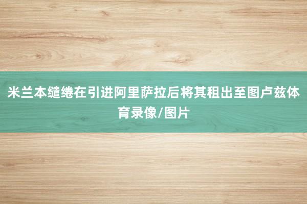米兰本缱绻在引进阿里萨拉后将其租出至图卢兹体育录像/图片