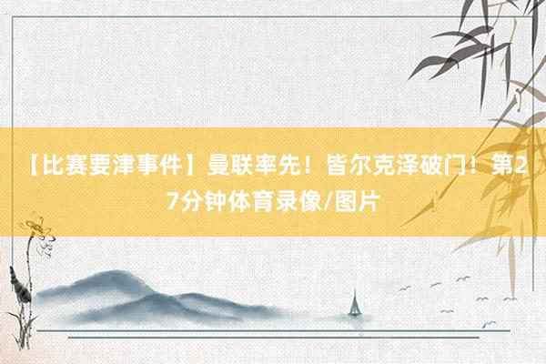【比赛要津事件】曼联率先！皆尔克泽破门！第27分钟体育录像/图片