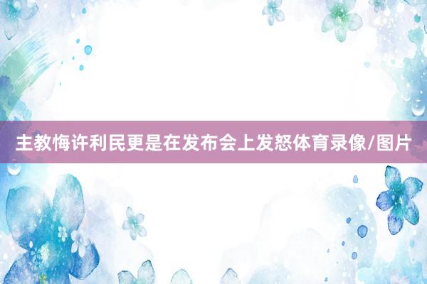主教悔许利民更是在发布会上发怒体育录像/图片