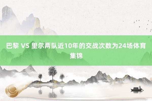 巴黎 VS 里尔两队近10年的交战次数为24场体育集锦