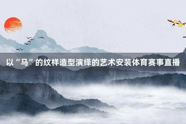 以“马”的纹样造型演绎的艺术安装体育赛事直播