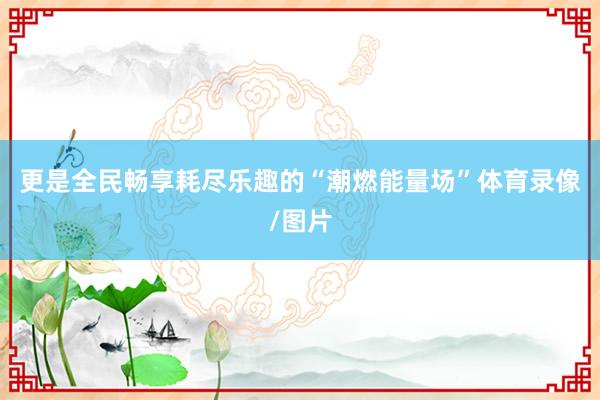 更是全民畅享耗尽乐趣的“潮燃能量场”体育录像/图片