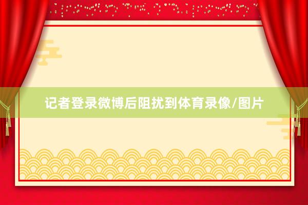 记者登录微博后阻扰到体育录像/图片