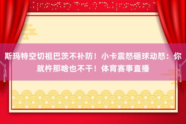 斯玛特空切祖巴茨不补防！小卡震怒砸球动怒：你就杵那啥也不干！体育赛事直播