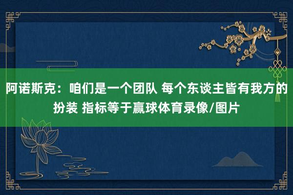 阿诺斯克：咱们是一个团队 每个东谈主皆有我方的扮装 指标等于赢球体育录像/图片