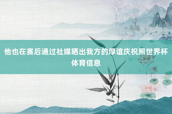 他也在赛后通过社媒晒出我方的厚谊庆祝照世界杯体育信息