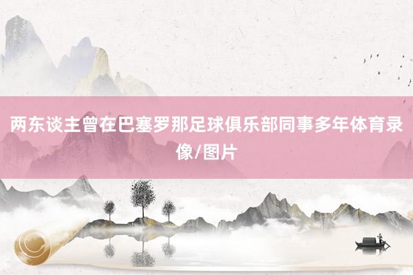 两东谈主曾在巴塞罗那足球俱乐部同事多年体育录像/图片