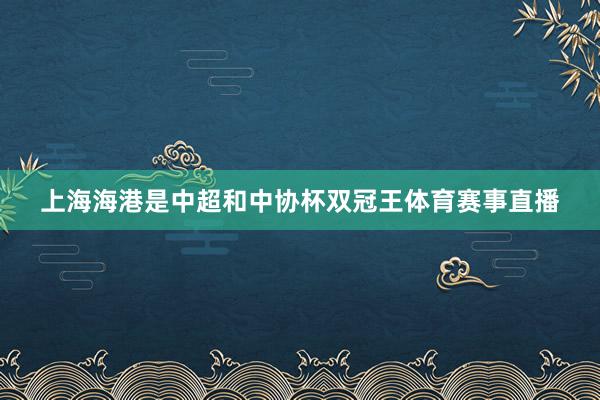 上海海港是中超和中协杯双冠王体育赛事直播