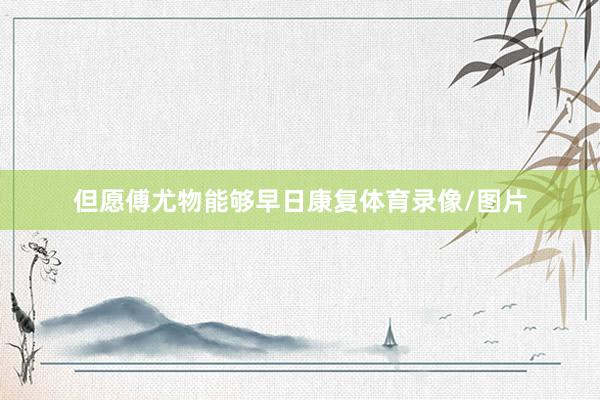 但愿傅尤物能够早日康复体育录像/图片