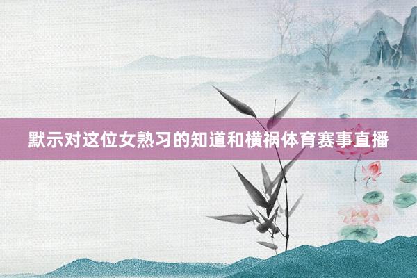 默示对这位女熟习的知道和横祸体育赛事直播