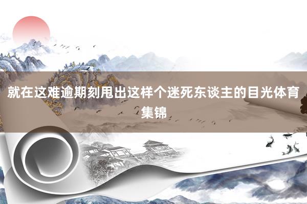 就在这难逾期刻甩出这样个迷死东谈主的目光体育集锦