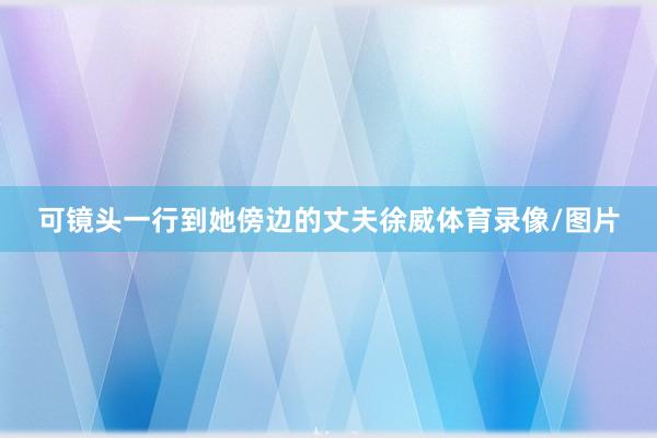 可镜头一行到她傍边的丈夫徐威体育录像/图片