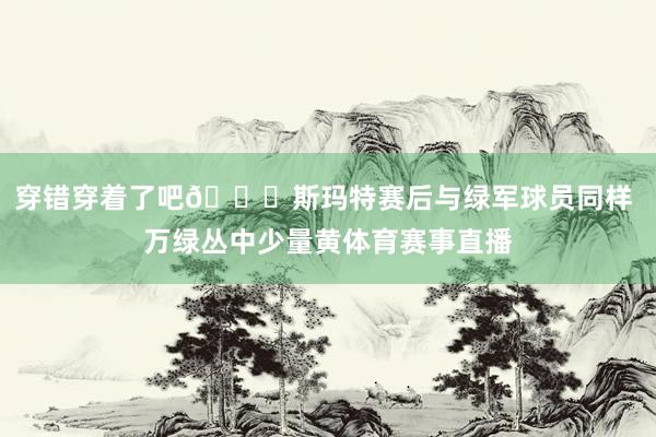 穿错穿着了吧😂斯玛特赛后与绿军球员同样 万绿丛中少量黄体育赛事直播