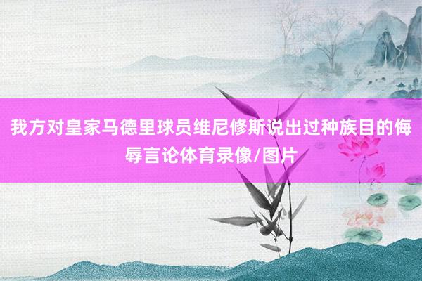 我方对皇家马德里球员维尼修斯说出过种族目的侮辱言论体育录像/图片