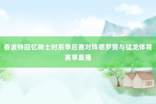 香波特回忆骑士时辰季后赛对阵德罗赞与猛龙体育赛事直播