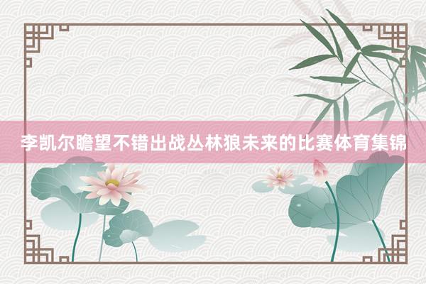 李凯尔瞻望不错出战丛林狼未来的比赛体育集锦